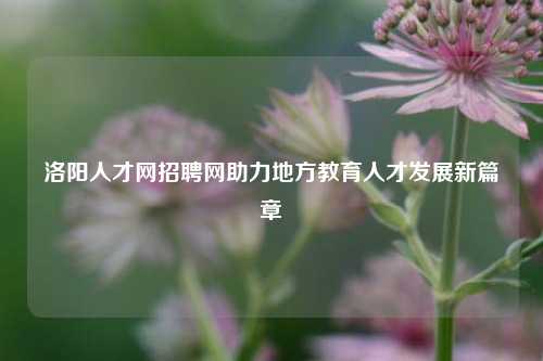 洛阳人才网招聘网助力地方教育人才发展新篇章