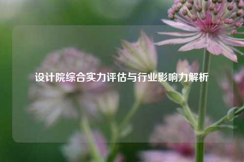设计院综合实力评估与行业影响力解析