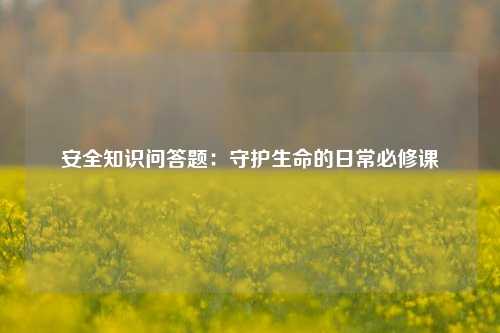 安全知识问答题:守护生命的日常必修课