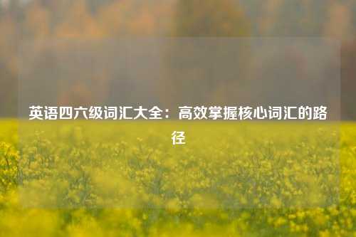 英语四六级词汇大全:高效掌握核心词汇的路径