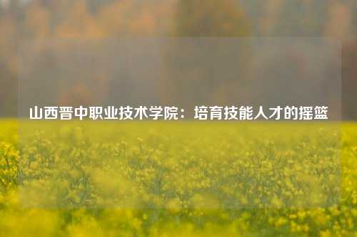 山西晋中职业技术学院：培育技能人才的摇篮