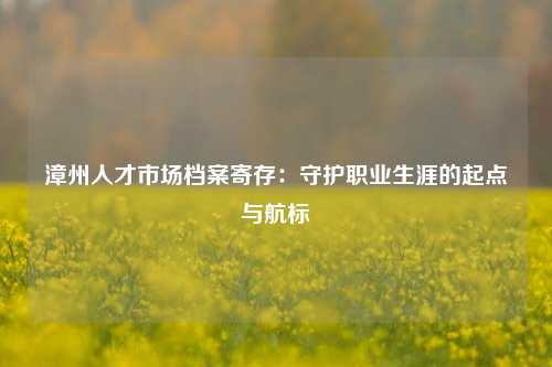 漳州人才市场档案寄存:守护职业生涯的起点与航标